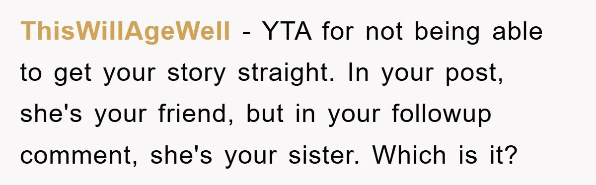 ThisWillAgeWell − YTA for not being able to get your story straight. In your post, she's your friend, but in your followup comment, she's your sister. Which is it?