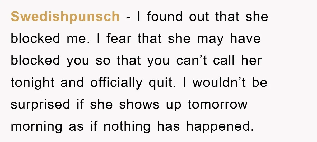 Swedishpunsch - I found out that she blocked me. I fear that she may have blocked you so that you can’t call her tonight and officially quit. I wouldn’t be...