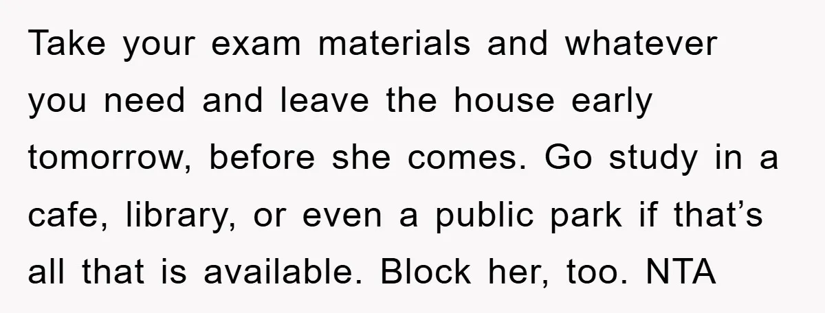 Take your exam materials and whatever you need and leave the house early tomorrow, before she comes. Go study in a cafe, library, or even a public park if that’s...