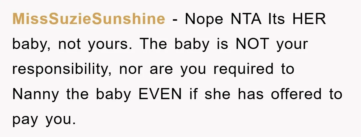 MissSuzieSunshine - Nope NTA Its HER baby, not yours. The baby is NOT your responsibility, nor are you required to Nanny the baby EVEN if she has offered to pay...