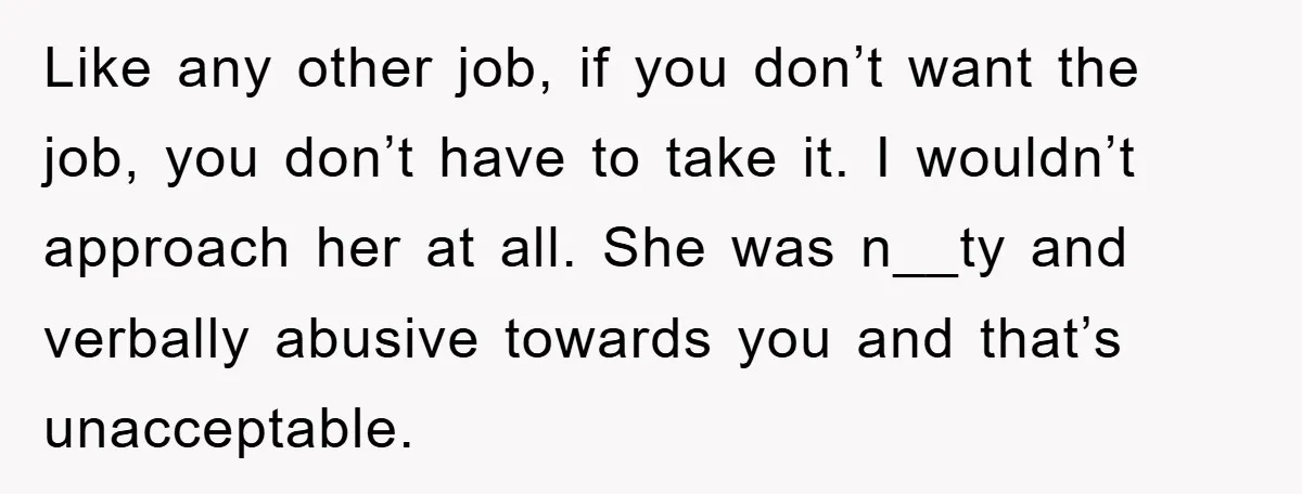 Like any other job, if you don’t want the job, you don’t have to take it. I wouldn’t approach her at all. She was n__ty and verbally abusive towards you...