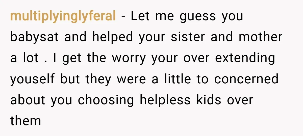 multiplyinglyferal − Let me guess you babysat and helped your sister and mother a lot . I get the worry your over extending youself but they were a little to...