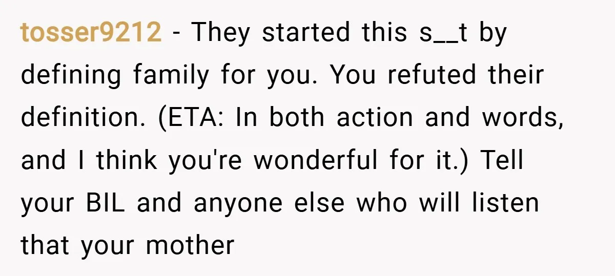 tosser9212 − They started this s__t by defining family for you. You refuted their definition. (ETA: In both action and words, and I think you're wonderful for it.) Tell your...