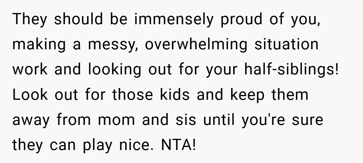 They should be immensely proud of you, making a messy, overwhelming situation work and looking out for your half-siblings! Look out for those kids and keep them away from mom...