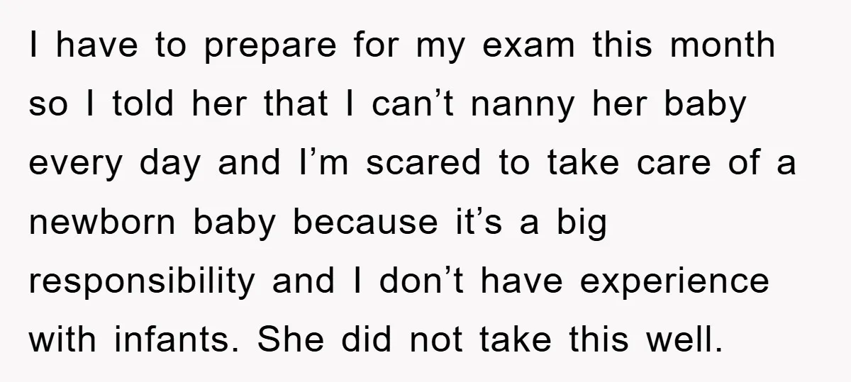 I have to prepare for my exam this month so I told her that I can’t nanny her baby every day and I’m scared to take care of a newborn...
