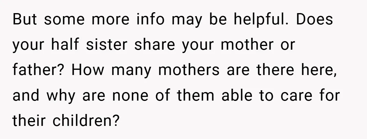 But some more info may be helpful. Does your half sister share your mother or father? How many mothers are there here, and why are none of them able to...