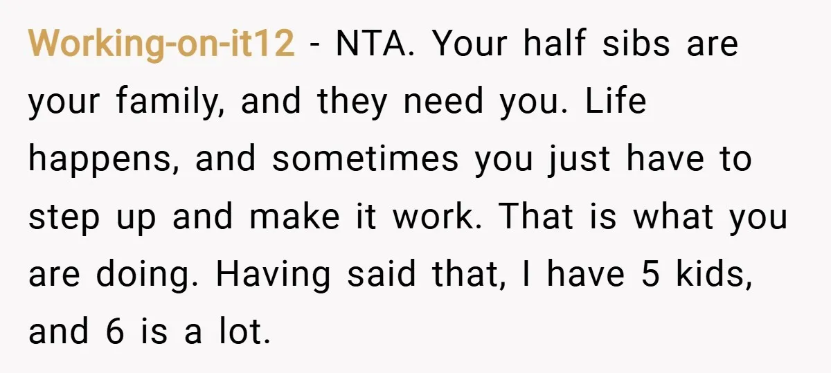Working-on-it12 − NTA. Your half sibs are your family, and they need you. Life happens, and sometimes you just have to step up and make it work. That is what...
