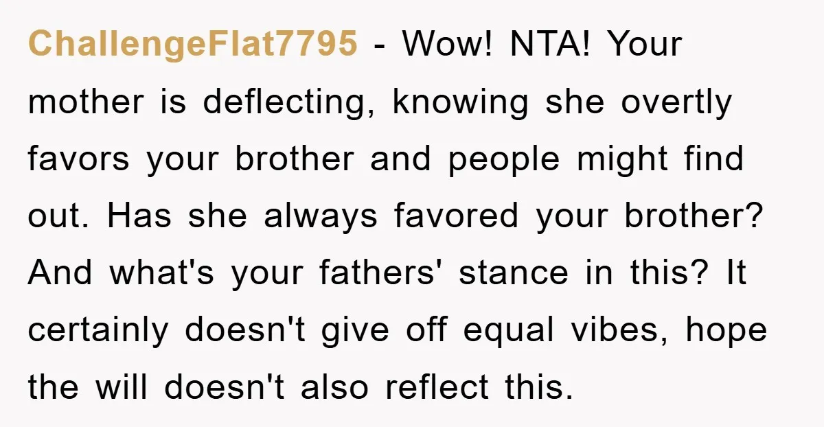 ChallengeFlat7795 − Wow! NTA! Your mother is deflecting, knowing she overtly favors your brother and people might find out. Has she always favored your brother? And what's your fathers' stance...