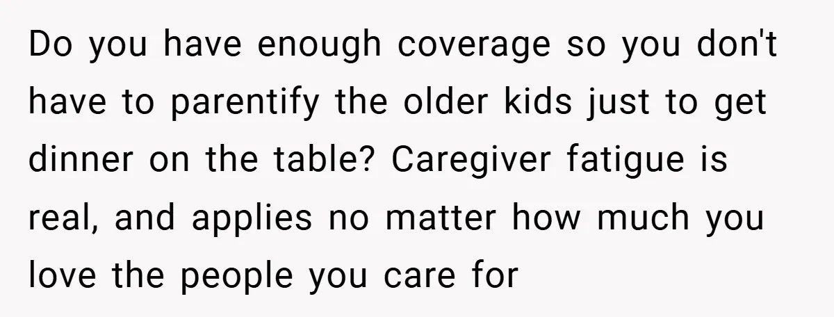 Do you have enough coverage so you don't have to parentify the older kids just to get dinner on the table? Caregiver fatigue is real, and applies no matter how...
