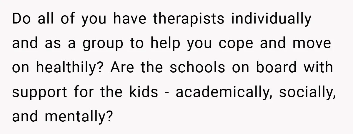 Do all of you have therapists individually and as a group to help you cope and move on healthily? Are the schools on board with support for the kids -...