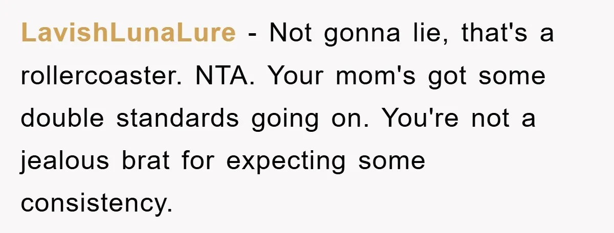 LavishLunaLure − Not gonna lie, that's a rollercoaster. NTA. Your mom's got some double standards going on. You're not a jealous brat for expecting some consistency.