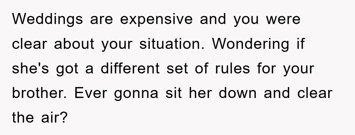 Weddings are expensive and you were clear about your situation. Wondering if she's got a different set of rules for your brother. Ever gonna sit her down and clear the...