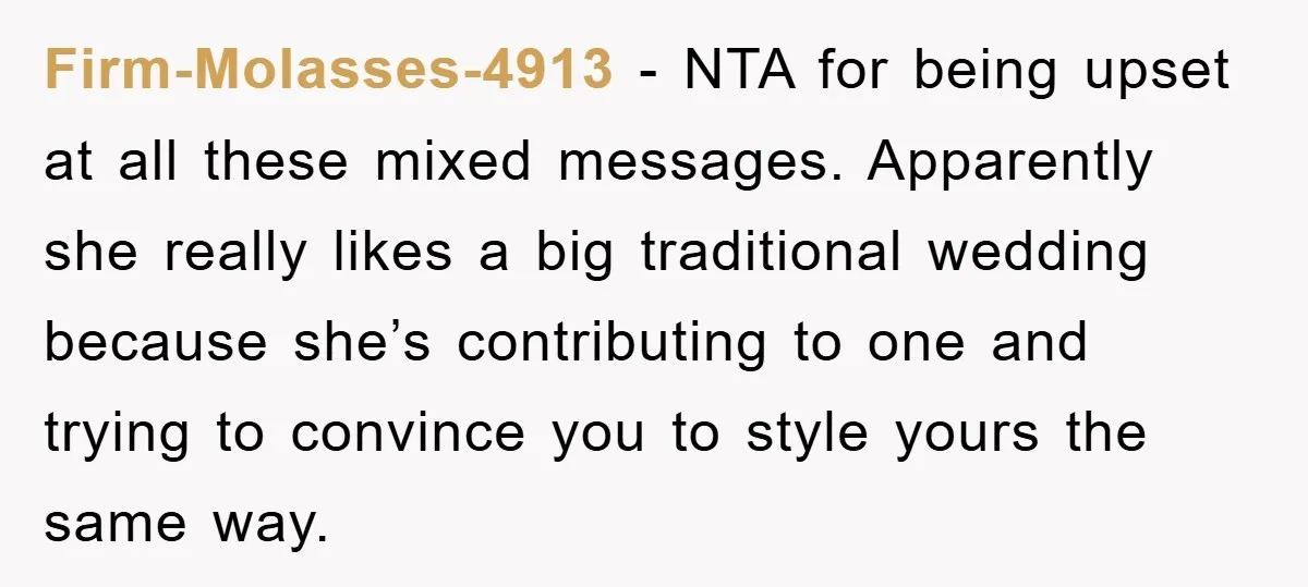 Firm-Molasses-4913 − NTA for being upset at all these mixed messages. Apparently she really likes a big traditional wedding because she’s contributing to one and trying to convince you to...