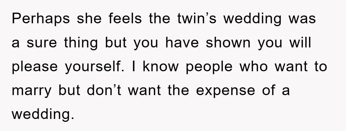 Perhaps she feels the twin’s wedding was a sure thing but you have shown you will please yourself. I know people who want to marry but don’t want the expense...