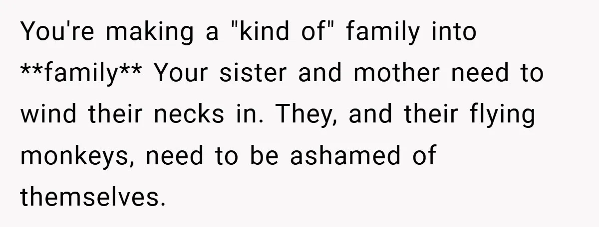 You're making a "kind of" family into **family** Your sister and mother need to wind their necks in. They, and their flying monkeys, need to be ashamed of themselves.