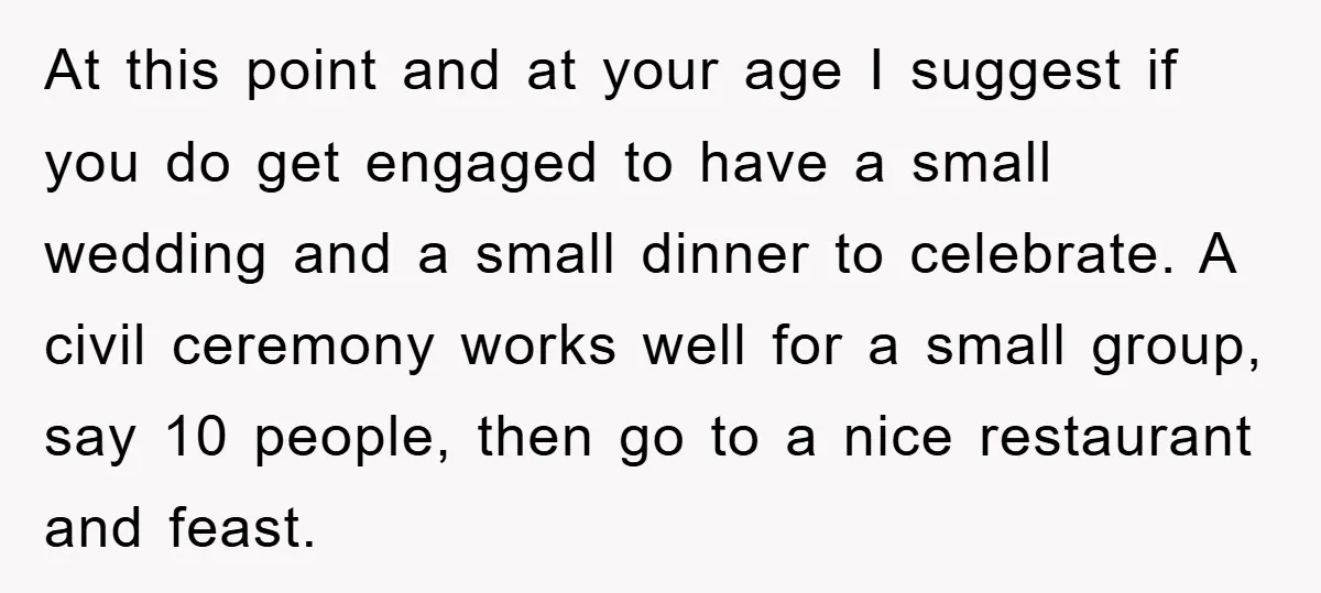 At this point and at your age I suggest if you do get engaged to have a small wedding and a small dinner to celebrate. A civil ceremony works well...