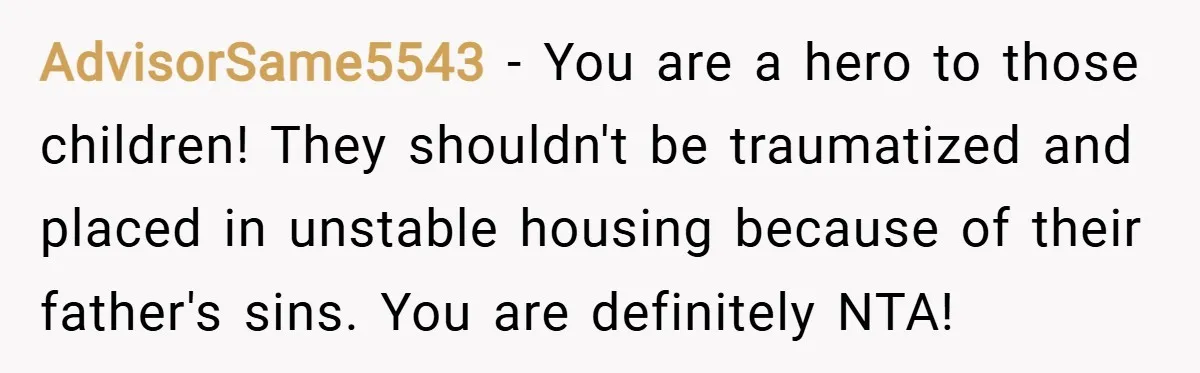 AdvisorSame5543 − You are a hero to those children! They shouldn't be traumatized and placed in unstable housing because of their father's sins. You are definitely NTA!