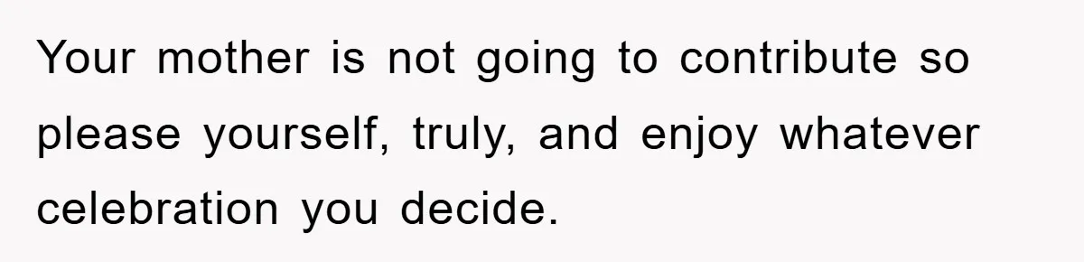 Your mother is not going to contribute so please yourself, truly, and enjoy whatever celebration you decide.
