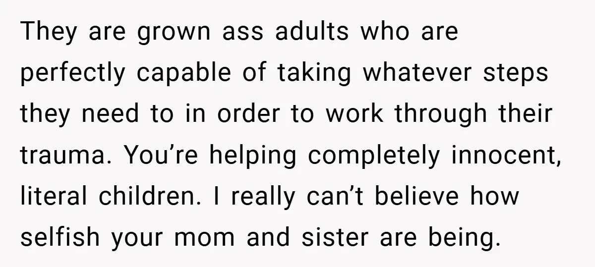They are grown ass adults who are perfectly capable of taking whatever steps they need to in order to work through their trauma. You’re helping completely innocent, literal children. I...