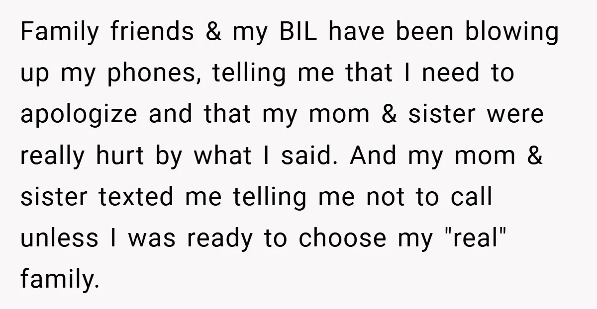 Family friends & my BIL have been blowing up my phones, telling me that I need to apologize and that my mom & sister were really hurt by what I...