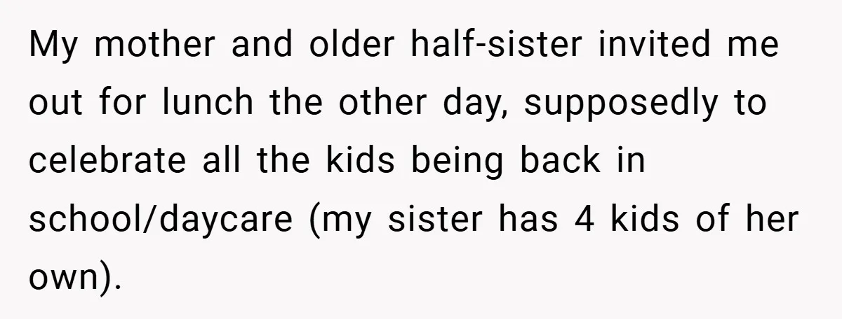 My mother and older half-sister invited me out for lunch the other day, supposedly to celebrate all the kids being back in school/daycare (my sister has 4 kids of her...