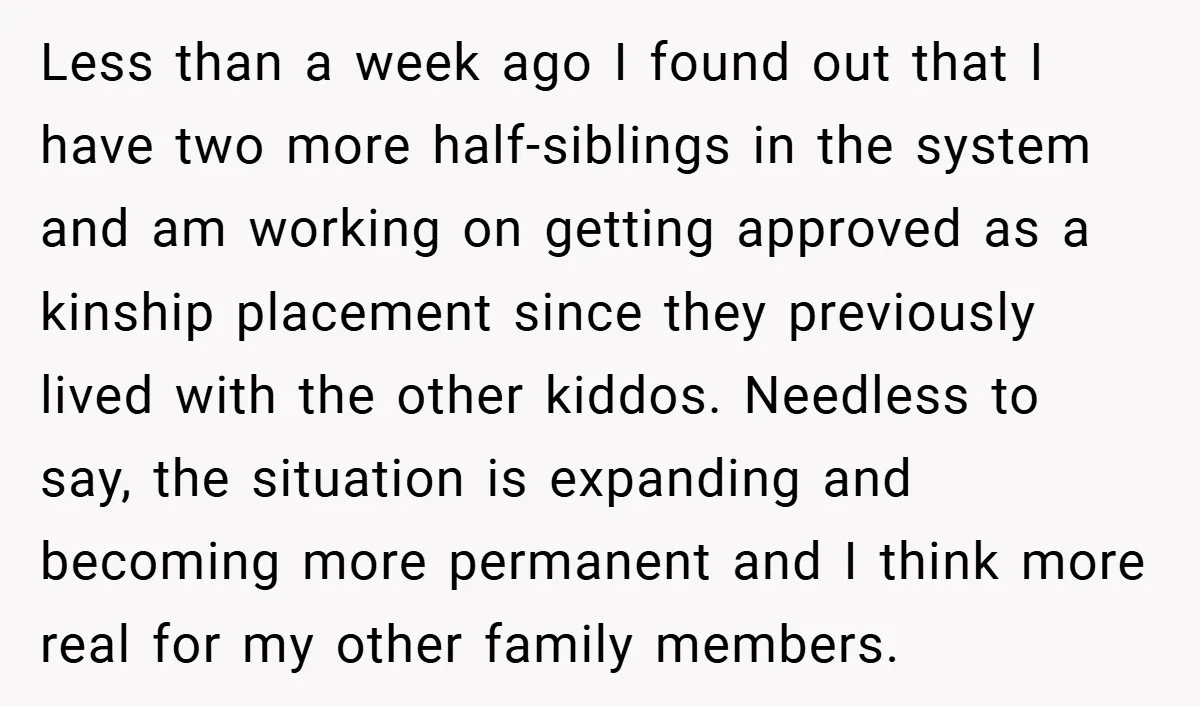 Less than a week ago I found out that I have two more half-siblings in the system and am working on getting approved as a kinship placement since they previously...