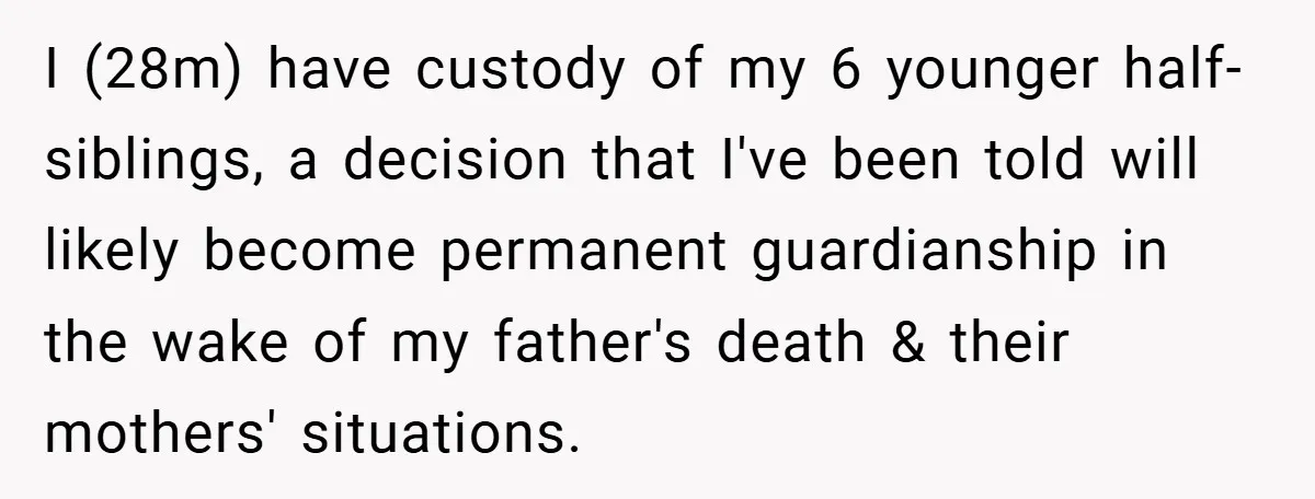 I (28m) have custody of my 6 younger half-siblings, a decision that I've been told will likely become permanent guardianship in the wake of my father's death & their mothers'...