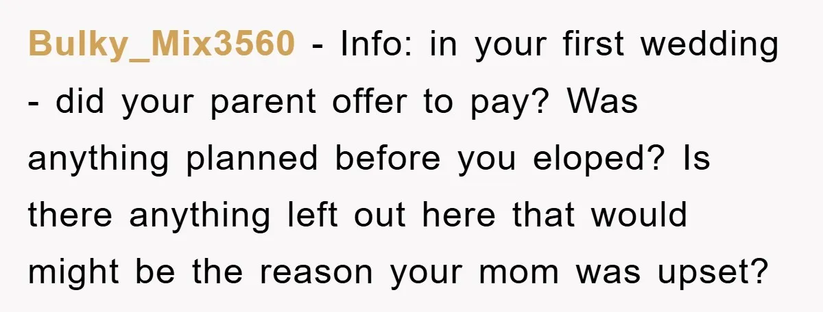 Bulky_Mix3560 − Info: in your first wedding - did your parent offer to pay? Was anything planned before you eloped? Is there anything left out here that would might be...