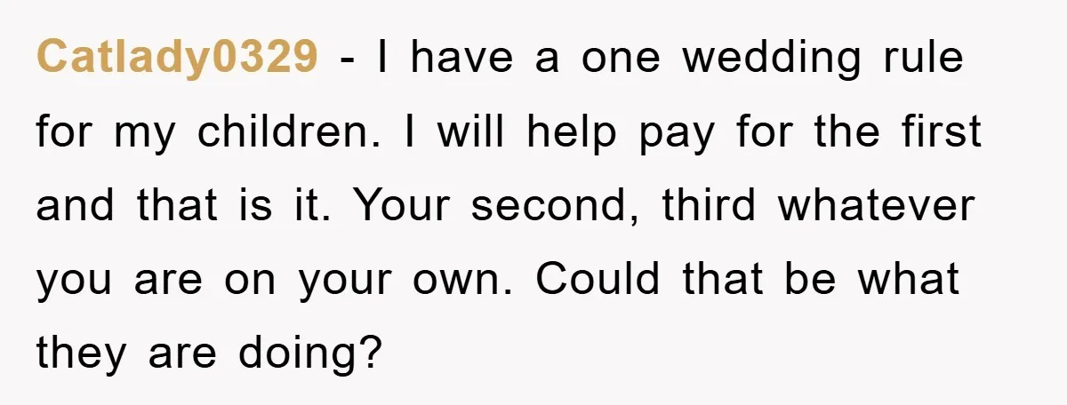 Catlady0329 − I have a one wedding rule for my children. I will help pay for the first and that is it. Your second, third whatever you are on your...