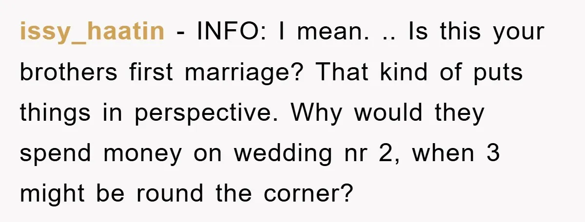 issy_haatin − INFO: I mean. .. Is this your brothers first marriage? That kind of puts things in perspective. Why would they spend money on wedding nr 2, when 3...