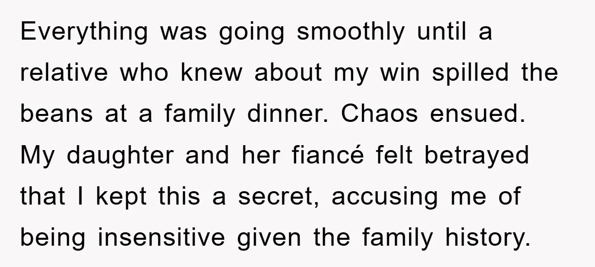 Everything was going smoothly until a relative who knew about my win spilled the beans at a family dinner. Chaos ensued. My daughter and her fiancé felt betrayed that I...