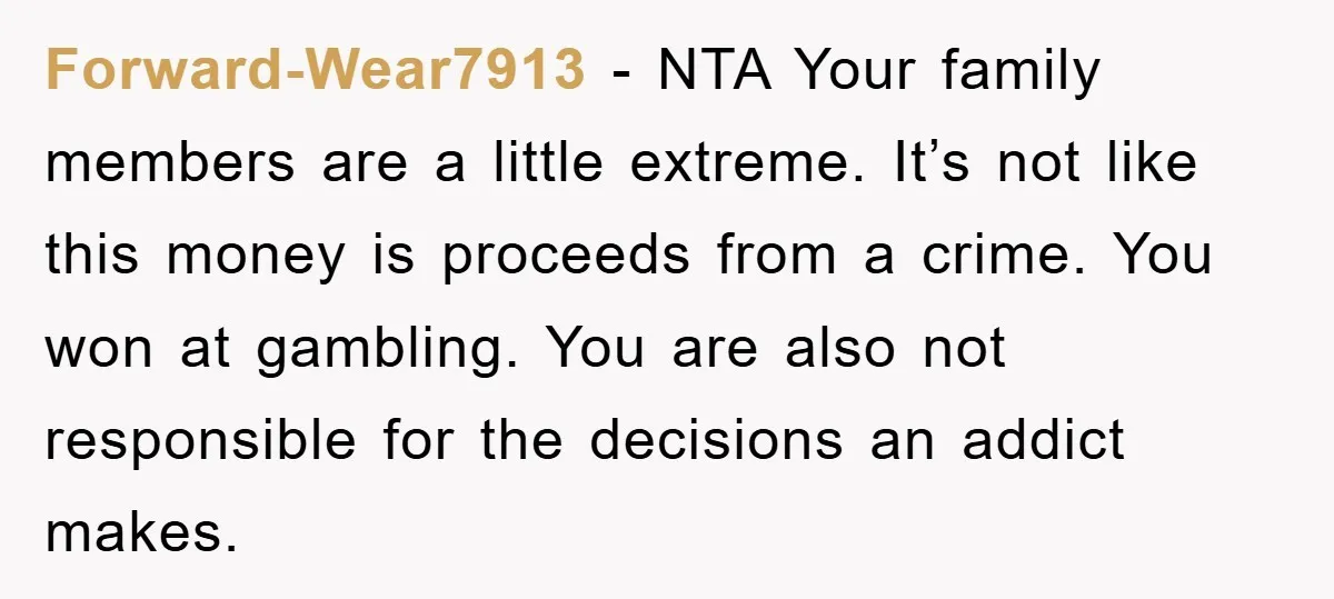 Forward-Wear7913 − NTA Your family members are a little extreme. It’s not like this money is proceeds from a crime. You won at gambling. You are also not responsible for...