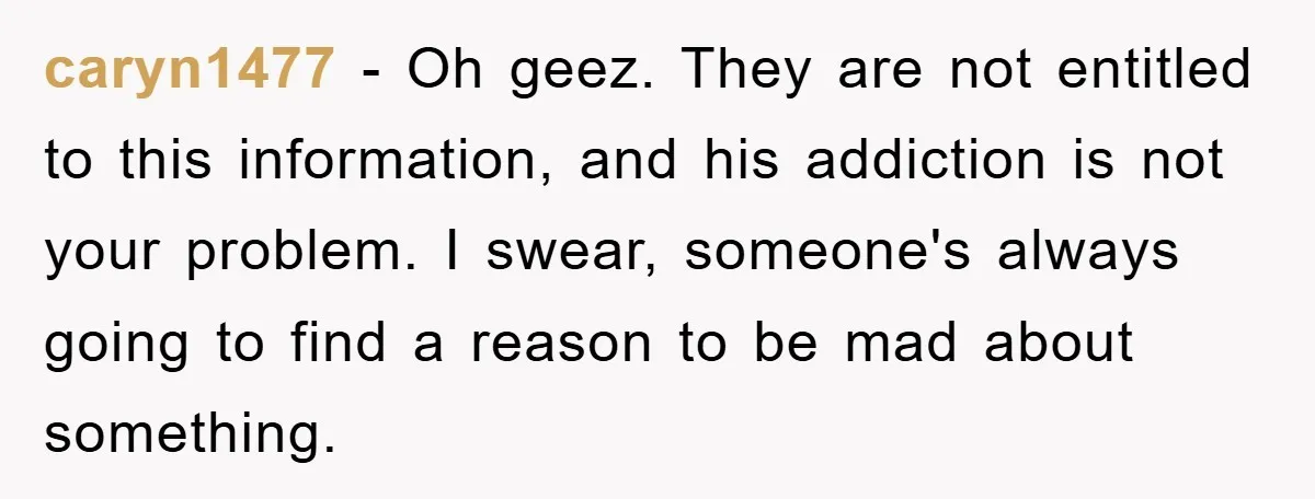 caryn1477 − Oh geez. They are not entitled to this information, and his addiction is not your problem. I swear, someone's always going to find a reason to be mad...