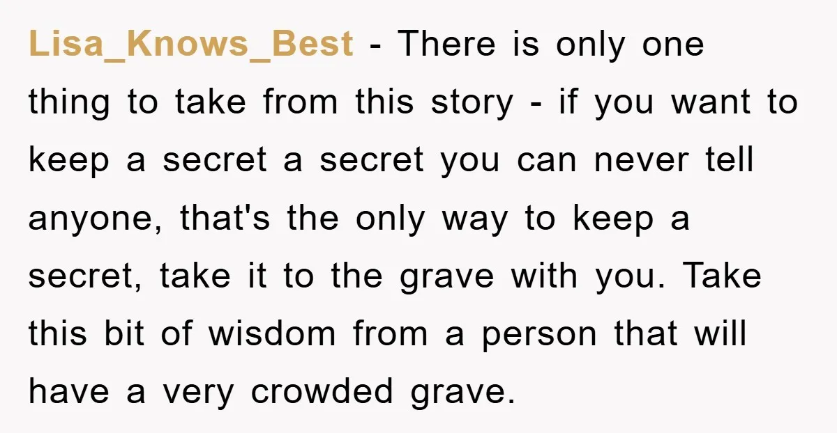 Lisa_Knows_Best − There is only one thing to take from this story - if you want to keep a secret a secret you can never tell anyone, that's the only...