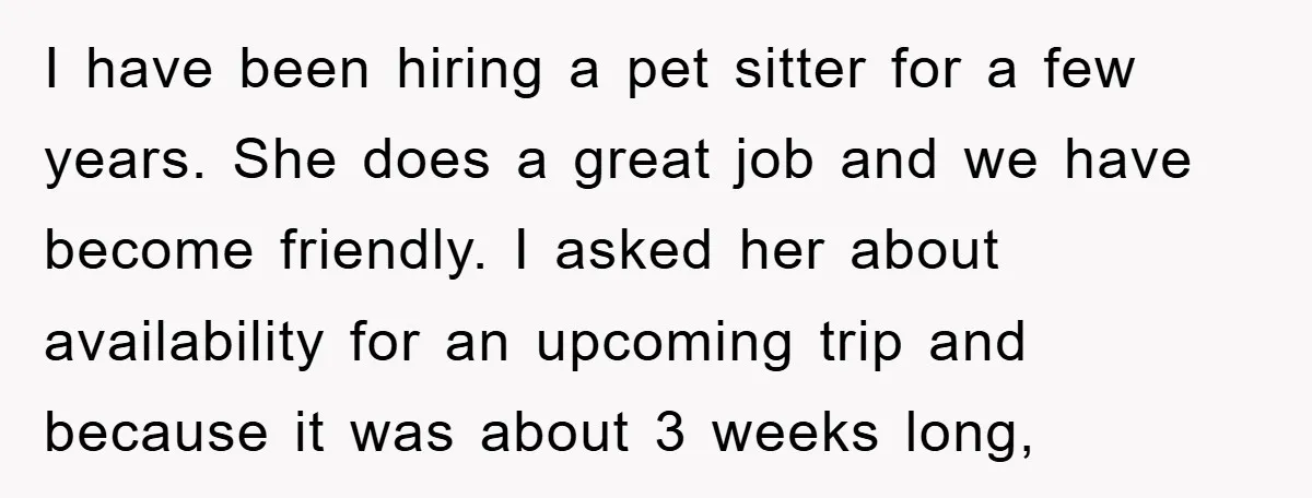 I have been hiring a pet sitter for a few years. She does a great job and we have become friendly. I asked her about availability for an upcoming trip...