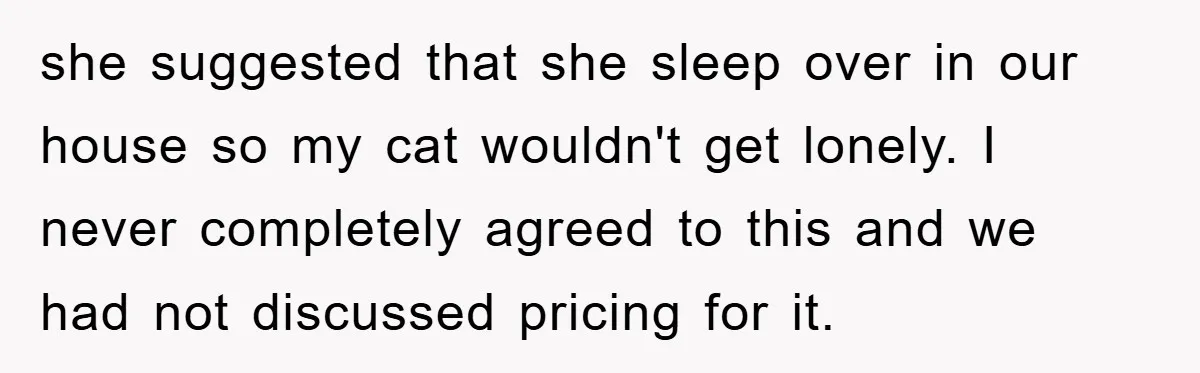 she suggested that she sleep over in our house so my cat wouldn't get lonely. I never completely agreed to this and we had not discussed pricing for it.
