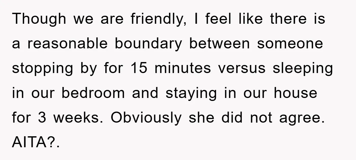 Though we are friendly, I feel like there is a reasonable boundary between someone stopping by for 15 minutes versus sleeping in our bedroom and staying in our house for...