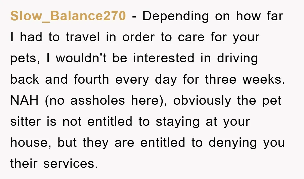 Slow_Balance270 − Depending on how far I had to travel in order to care for your pets, I wouldn't be interested in driving back and fourth every day for three...