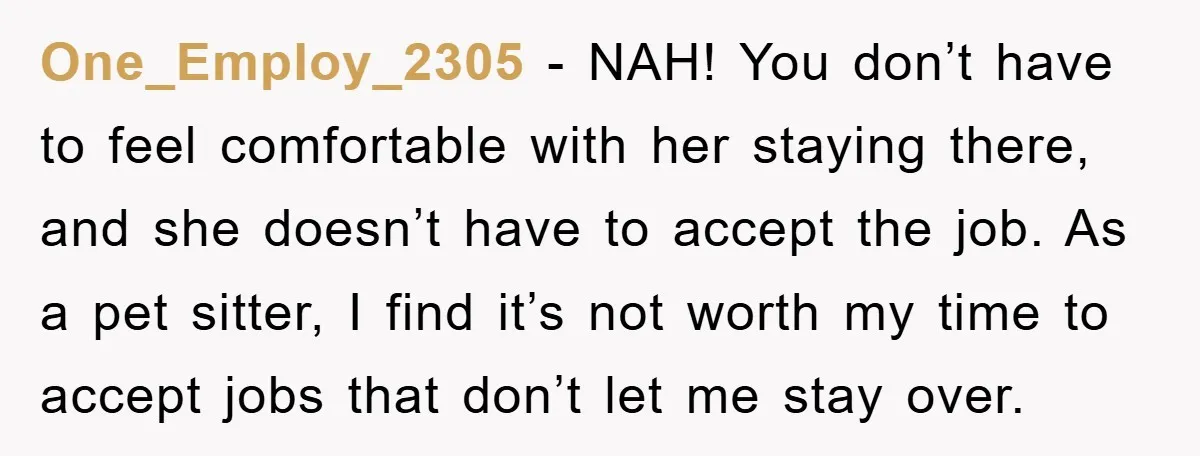 One_Employ_2305 − NAH! You don’t have to feel comfortable with her staying there, and she doesn’t have to accept the job. As a pet sitter, I find it’s not worth...