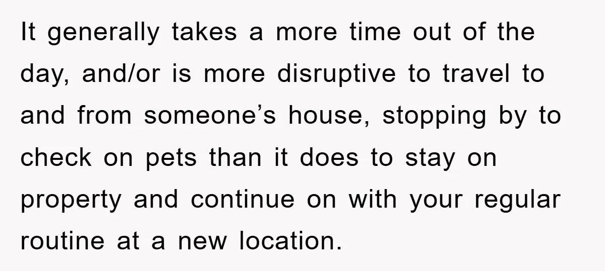 It generally takes a more time out of the day, and/or is more disruptive to travel to and from someone’s house, stopping by to check on pets than it does...