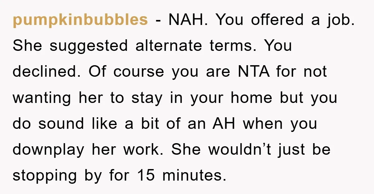 pumpkinbubbles − NAH. You offered a job. She suggested alternate terms. You declined. Of course you are NTA for not wanting her to stay in your home but you do...