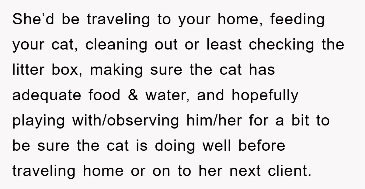 She’d be traveling to your home, feeding your cat, cleaning out or least checking the litter box, making sure the cat has adequate food & water, and hopefully playing with/observing...
