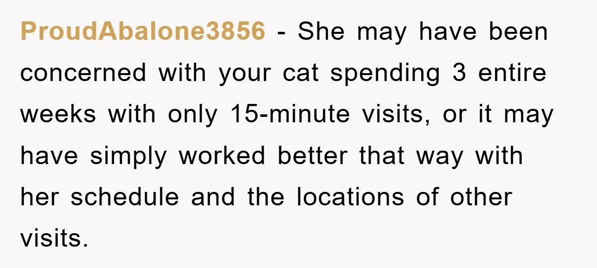 ProudAbalone3856 − She may have been concerned with your cat spending 3 entire weeks with only 15-minute visits, or it may have simply worked better that way with her schedule...