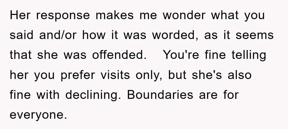 Her response makes me wonder what you said and/or how it was worded, as it seems that she was offended. You're fine telling her you prefer visits only, but she's...