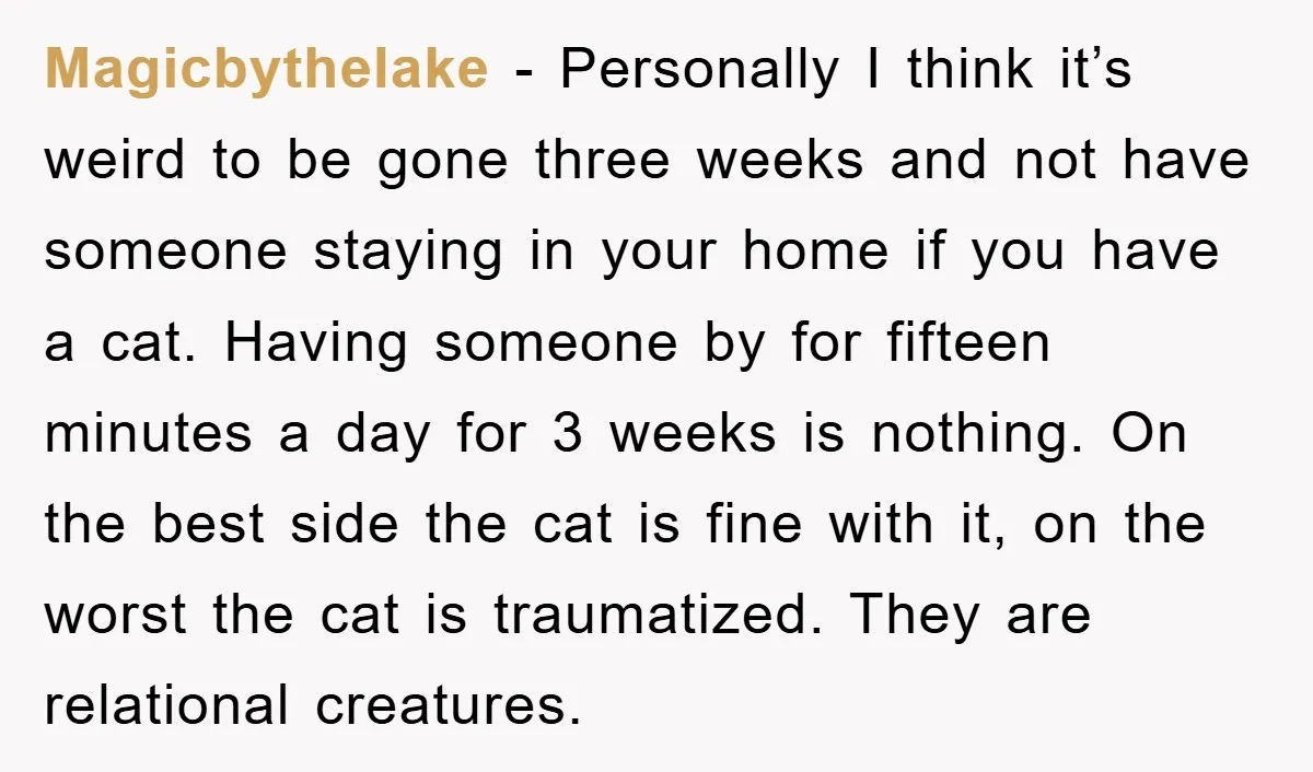 Magicbythelake − Personally I think it’s weird to be gone three weeks and not have someone staying in your home if you have a cat. Having someone by for fifteen...