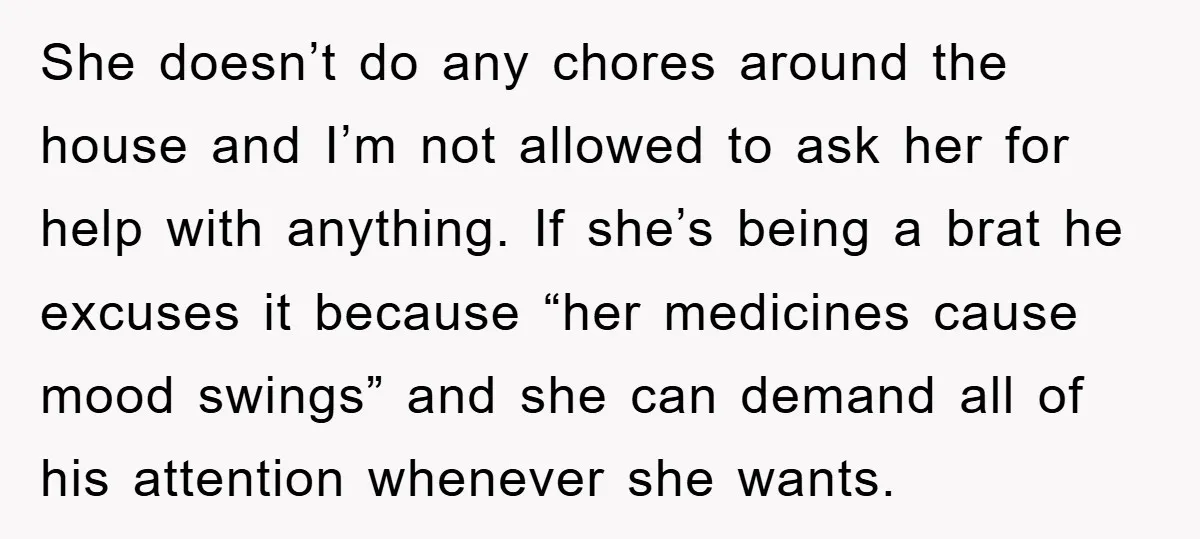 She doesn’t do any chores around the house and I’m not allowed to ask her for help with anything. If she’s being a brat he excuses it because “her medicines...