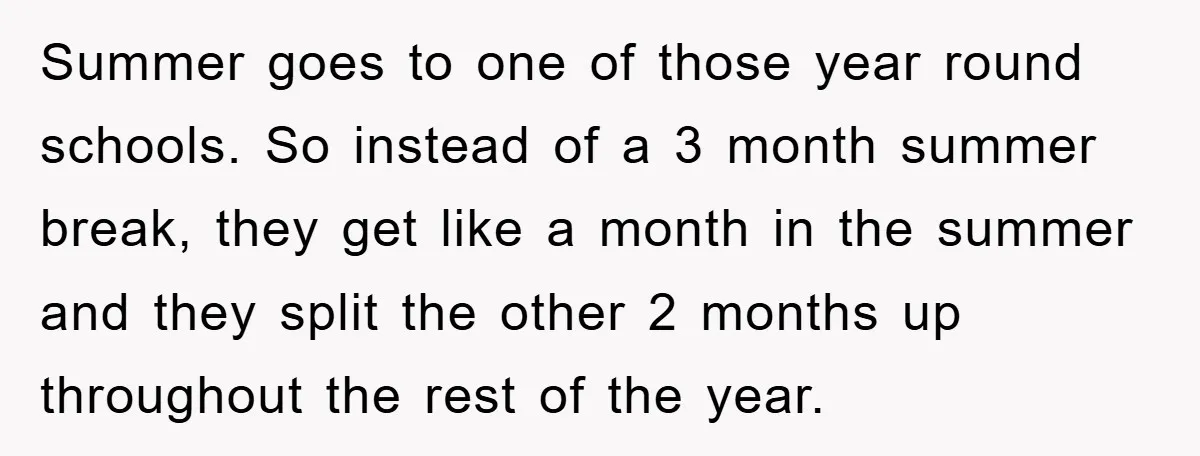 Summer goes to one of those year round schools. So instead of a 3 month summer break, they get like a month in the summer and they split the other...