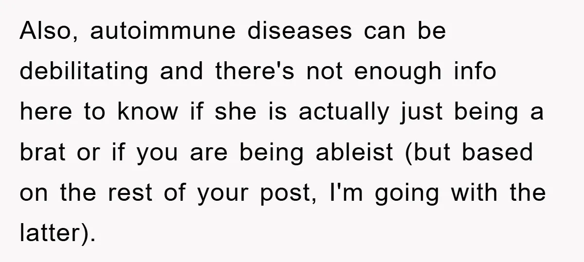 Also, autoimmune diseases can be debilitating and there's not enough info here to know if she is actually just being a brat or if you are being ableist (but based...