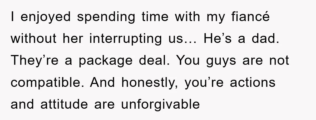 I enjoyed spending time with my fiancé without her interrupting us… He’s a dad. They’re a package deal. You guys are not compatible. And honestly, you’re actions and attitude are...