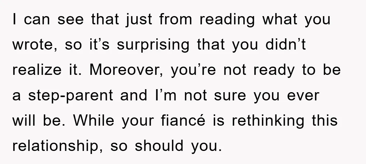 I can see that just from reading what you wrote, so it’s surprising that you didn’t realize it. Moreover, you’re not ready to be a step-parent and I’m not sure...